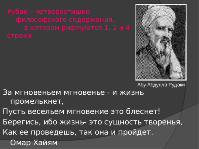Рубаи – четверостишие   философского содержания,  в котором рифмуются 1, 2 и 4 строки   За мгновеньем мгновенье - и жизнь промелькнет, Пусть весельем мгновение это блеснет! Берегись, ибо жизнь- это сущность творенья, Как ее проведешь, так она и пройдет.        Омар Хайям Абу Абдулла Рудаки 