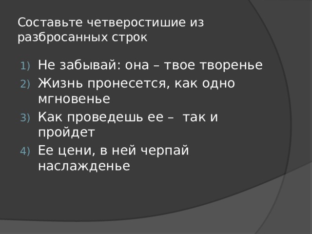 Составьте четверостишие из разбросанных строк Не забывай: она – твое творенье Жизнь пронесется, как одно мгновенье Как проведешь ее – так и пройдет Ее цени, в ней черпай наслажденье 