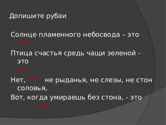 Допишите рубаи Солнце пламенного небосвода – это         ??? Птица счастья средь чащи зеленой - это         ??? Нет, ??? не рыданья, не слезы, не стон соловья, Вот, когда умираешь без стона, - это         ??? 
