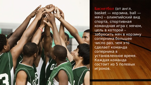 NOTE: To change images on this slide, select a picture and delete it. Then click the Insert Picture icon in the placeholder to insert your own image. Баскетбол (от англ. basket — корзина, ball — мяч) – олимпийский вид спорта, спортивная командная игра с мячом, цель в которой – забросить мяч в корзину соперника большее число раз, чем это сделает команда соперника в установленное время. Каждая команда состоит из 5 полевых игроков. 1 