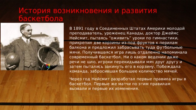 История возникновения и развития баскетбола В 1891 году в Соединенных Штатах Америки молодой преподаватель, уроженец Канады, доктор Джеймс Нейсмит, пытаясь “оживить” уроки по гимнастики, прикрепил две корзины из-под фруктов к перилам балкона и предложил забрасывать туда футбольные мячи. Получившаяся игра лишь отдаленно напоминала современный баскетбол. Ни о каком ведении даже речи не шло, игроки перекидывали мяч друг другу и затем пытались закинуть его в корзину. Побеждала команда, забросившая большее количество мячей. Через год Нейсмит разработал первые правила игры в баскетбол. Первые же матчи по этим правилам вызвали и первые их изменения. 1 