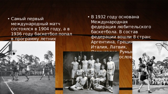В 1932 году основана Международная федерация любительского баскетбола. В состав федерации вошли 8 стран: Аргентина, Греция, Италия, Латвия, Португалия, Румыния. Швеция, Чехословакия. Самый первый международный матч состоялся в 1904 году, а в 1936 году баскетбол попал в программу летних Олимпийских игр. 1 