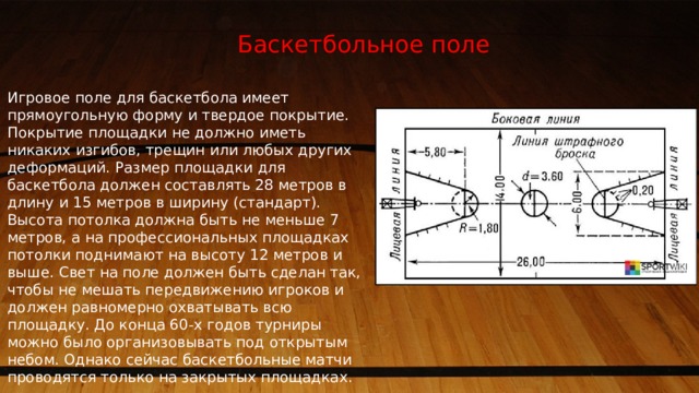 Баскетбольное поле Игровое поле для баскетбола имеет прямоугольную форму и твердое покрытие. Покрытие площадки не должно иметь никаких изгибов, трещин или любых других деформаций. Размер площадки для баскетбола должен составлять 28 метров в длину и 15 метров в ширину (стандарт). Высота потолка должна быть не меньше 7 метров, а на профессиональных площадках потолки поднимают на высоту 12 метров и выше. Свет на поле должен быть сделан так, чтобы не мешать передвижению игроков и должен равномерно охватывать всю площадку. До конца 60-х годов турниры можно было организовывать под открытым небом. Однако сейчас баскетбольные матчи проводятся только на закрытых площадках. 1 