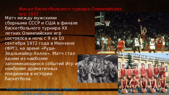 Финал баскетбольного турнира Олимпийских игр 1972 Матч между мужскими сборными СССР и США в финале баскетбольного турнира XX летних Олимпийских игр состоялся в ночь с 9 на 10 сентября 1972 года в Мюнхене (ФРГ), на арене «Руди-Зедльмайер-Халле». Матч стал одним из наиболее запоминающихся событий Игр и наиболее драматичных поединков в истории баскетбола. Рекомендую посмотреть фильм «Движение вверх» 