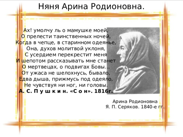 Няня Арина Родионовна. Ах! умолчу ль о мамушке моей,  О прелести таинственных ночей,  Когда в чепце, в старинном одеянье,  Она, духов молитвой уклоня,  С усердием перекрестит меня  И шепотом рассказывать мне станет  О мертвецах, о подвигах Бовы…  От ужаса не шелохнусь, бывало,  Едва дыша, прижмусь под одеяло,  Не чувствуя ни ног, ни головы. А. С. П у ш к и н. «С о н». 1816г. Арина Родионовна Я. П. Серяков. 1840-е гг. 