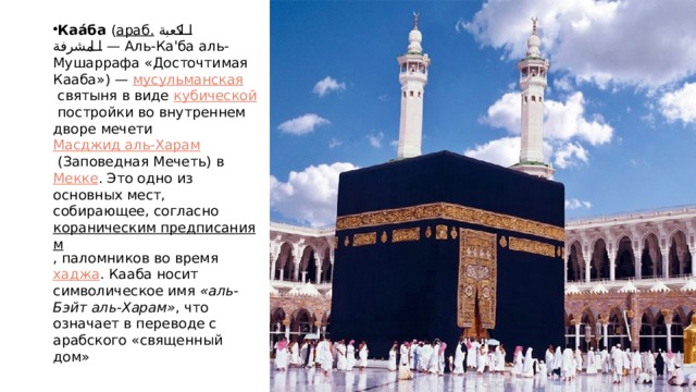 Каа́ба  ( араб.   الكعبة المشرفة ‎ — Аль-Ка'ба аль-Мушаррафа‎ «Досточтимая Кааба») —  мусульманская  святыня в виде  кубической  постройки во внутреннем дворе мечети  Масджид аль-Харам  (Заповедная Мечеть) в  Мекке . Это одно из основных мест, собирающее, согласно  кораническим предписаниям , паломников во время  хаджа . Кааба носит символическое имя  «аль-Бэйт аль-Харам» , что означает в переводе с арабского «священный дом» 
