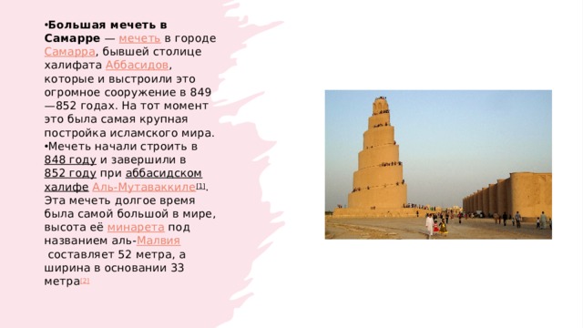 Большая мечеть в Самарре  —  мечеть  в городе  Самарра , бывшей столице халифата  Аббасидов , которые и выстроили это огромное сооружение в 849—852 годах. На тот момент это была самая крупная постройка исламского мира. Мечеть начали строить в  848 году  и завершили в  852 году  при  аббасидском   халифе   Аль-Мутаваккиле [1] . Эта мечеть долгое время была самой большой в мире, высота её  минарета  под названием аль- Малвия  составляет 52 метра, а ширина в основании 33 метра [2] 
