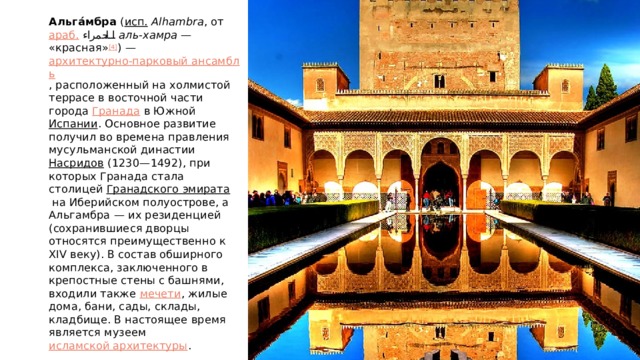 Альгáмбра  ( исп.   Alhambra , от  араб.   الحمراء ‎  аль-хамра  — «красная» [4] ) —  архитектурно-парковый ансамбль , расположенный на холмистой террасе в восточной части города  Гранада  в Южной  Испании . Основное развитие получил во времена правления мусульманской династии  Насридов  (1230—1492), при которых Гранада стала столицей  Гранадского эмирата  на Иберийском полуострове, а Альгамбра — их резиденцией (сохранившиеся дворцы относятся преимущественно к XIV веку). В состав обширного комплекса, заключенного в крепостные стены с башнями, входили также  мечети , жилые дома, бани, сады, склады, кладбище. В настоящее время является музеем  исламской архитектуры . 