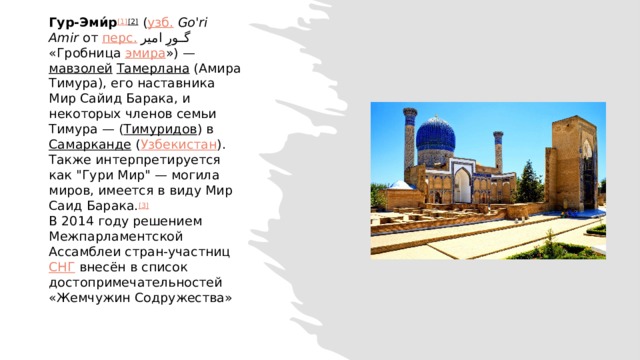 Гур-Эми́р [1] [2]  ( узб.   Go'ri Amir  от  перс.   گورِ امیر ‎‎ «Гробница  эмира ») —  мавзолей   Тамерлана  (Амира Тимура), его наставника Мир Сайид Барака, и некоторых членов семьи Тимура — ( Тимуридов ) в  Самарканде  ( Узбекистан ). Также интерпретируется как 