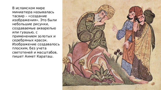 В исламском мире миниатюра называлась тасвир – «создание изображения». Это были небольшие рисунки, создаваемые акварелью или гуашью, с применением золотых и серебряных красок. Изображение создавалось плоским, без учета светотеней и масштабов, пишет Ахмет Караташ. 