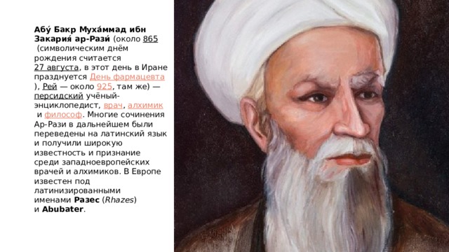 Абу́ Бакр Муха́ммад ибн Закария́ ар-Рази́  (около  865  (символическим днём рождения считается  27 августа , в этот день в Иране празднуется  День фармацевта ),  Рей  — около  925 , там же) —  персидский  учёный-энциклопедист,  врач ,  алхимик  и  философ . Многие сочинения Ар-Рази в дальнейшем были переведены на латинский язык и получили широкую известность и признание среди западноевропейских врачей и алхимиков. В Европе известен под латинизированными именами  Разес  ( Rhazes ) и  Abubater . 