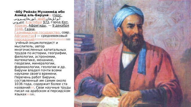 Абу́ Рейха́н Мухамме́д ибн Ахме́д аль-Бируни́ [1]  ( перс.   ابوریحان بیرونی ‎ ,  араб.   أبو الريحان البيروني ‎ ;  4 октября   973 , город  Кят ,  Хорезм ,  Афригиды , —  9 декабря   1048 ,  Газни ,  Газневидское государство , совр.  Афганистан ) — средневековый  персидский [2] [3] [4] [5] [6] [7] [8] [9] [10] [11] [12] [13]  учёный-энциклопедист и мыслитель, автор многочисленных капитальных трудов по истории, географии, филологии, астрономии, математике, механике, геодезии, минералогии, фармакологии, геологии и др. Бируни владел почти всеми науками своего времени. Перечень работ Бируни, составленный им самим около 1036 года, содержит более ста названий [14] . Свои научные труды писал на арабском и персидском языках [15] [16] . 