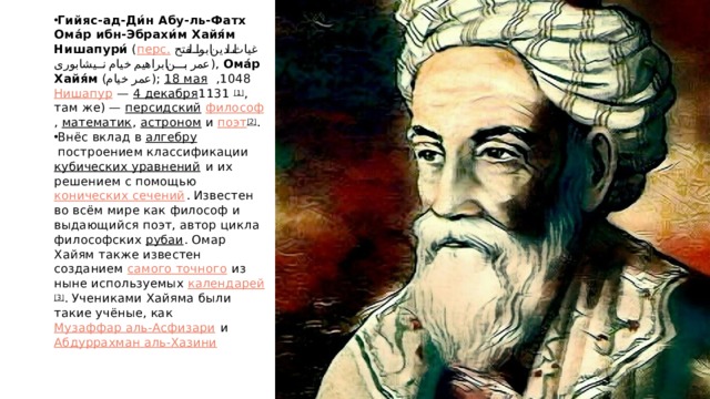 Гийяс-ад-Ди́н Абу-ль-Фатх Ома́р ибн-Эбрахи́м Хайя́м Нишапури́  ( перс.   غیاث الدین ابوالفتح عمر بن ابراهیم خیام نیشابورﻯ ‎ ),  Ома́р Хайя́м  ( عمر خیام );  18 мая   1048 ,  Нишапур  —  4 декабря   1131 [1] , там же) —  персидский   философ ,  математик ,  астроном  и  поэт [2] . Внёс вклад в  алгебру  построением классификации  кубических уравнений  и их решением с помощью  конических сечений . Известен во всём мире как философ и выдающийся поэт, автор цикла философских  рубаи . Омар Хайям также известен созданием  самого точного  из ныне используемых  календарей [3] . Учениками Хайяма были такие учёные, как  Музаффар аль-Асфизари  и  Абдуррахман аль-Хазини 