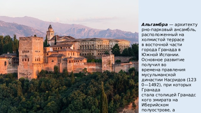 Альгамбра  — архитектурно-парковый ансамбль, расположенный на холмистой террасе в восточной части города Гранада в Южной Испании. Основное развитие получил во времена правления мусульманской династии Насридов (1230—1492), при которых Гранада стала столицей Гранадского эмирата на Иберийском полуострове, а Альгамбра — их резиденцией 