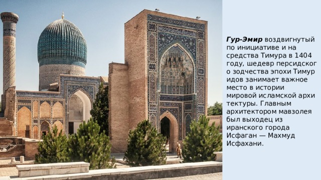 Гур-Эмир  воздвигнутый по инициативе и на средства Тимура в 1404 году, шедевр персидского зодчества эпохи Тимуридов занимает важное место в истории мировой исламской архитектуры. Главным архитектором мавзолея был выходец из иранского города Исфаган — Махмуд Исфахани. 