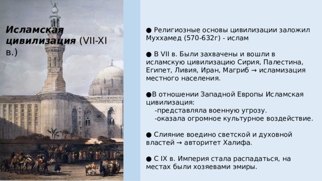 Исламская цивилизация (VII-XI в.) ● Религиозные основы цивилизации заложил Муххамед (570-632г) - ислам ● В VII в. Были захвачены и вошли в исламскую цивилизацию Сирия, Палестина, Египет, Ливия, Иран, Магриб → исламизация местного населения. ● В отношении Западной Европы Исламская цивилизация:     -представляла военную угрозу.     -оказала огромное культурное воздействие. ● Слияние воедино светской и духовной властей → авторитет Халифа. ● С IX в. Империя стала распадаться, на местах были хозяевами эмиры. 
