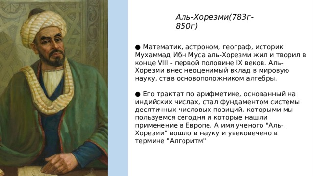 Аль-Хорезми(783г-850г) ● Математик, астроном, географ, историк Мухаммад Ибн Муса аль-Хорезми жил и творил в конце VIII - первой половине IX веков. Аль-Хорезми внес неоценимый вклад в мировую науку, став основоположником алгебры. ● Его трактат по арифметике, основанный на индийских числах, стал фундаментом системы десятичных числовых позиций, которыми мы пользуемся сегодня и которые нашли применение в Европе. А имя ученого 