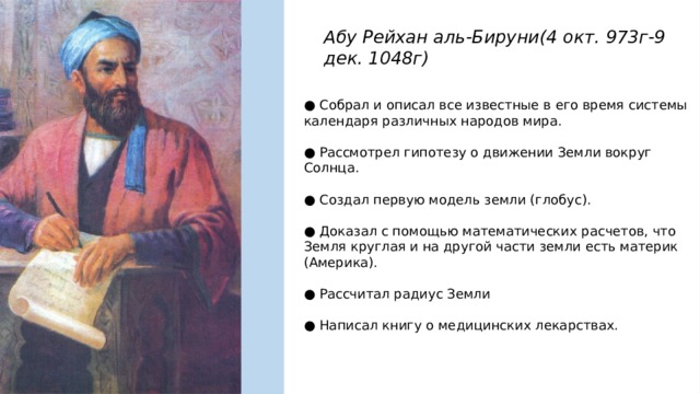 Абу Рейхан аль-Бируни(4 окт. 973г-9 дек. 1048г) ● Собрал и описал все известные в его время системы календаря различных народов мира. ● Рассмотрел гипотезу о движении Земли вокруг Солнца. ● Создал первую модель земли (глобус). ● Доказал с помощью математических расчетов, что Земля круглая и на другой части земли есть материк (Америка). ● Рассчитал радиус Земли ● Написал книгу о медицинских лекарствах. 