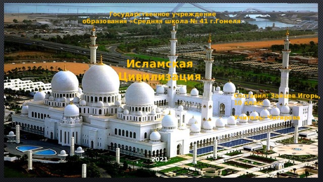 Государственное учреждение образования «Средняя школа № 41 г.Гомеля » Исламская Цивилизация Составил: Зайцев Игорь, 10 класс  Учитель: Чигирова Н.А 2021  
