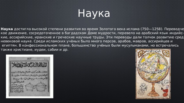 Наука Наука  достигла высокой степени развития во время Золотого века ислама (750—1258). Переводчес- кое движение, сосредоточенное в багдадском Доме мудрости, перевело на арабский язык индийс- кие, ассирийские, иранские и греческие научные труды. Эти переводы дали толчок развитию сред- невековой науке. Среди исламских учёных было много персов, арабов, мавров, ассирийцев и  египтян. В конфессиональном плане, большинство учёных были мусульманами, но встречались также христиане, иудеи, сабии и др. 