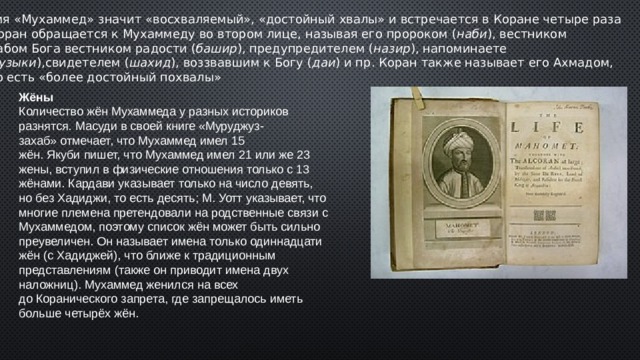 Имя «Мухаммед» значит «восхваляемый», «достойный хвалы» и встречается в Коране четыре раза   Коран обращается к Мухаммеду во втором лице, называя его пророком ( наби ), вестником  рабом Бога вестником радости ( башир ), предупредителем ( назир ), напоминаете ( музыки ),свидетелем ( шахид ), воззвавшим к Богу ( даи ) и пр. Коран также называет его Ахмадом,  то есть «более достойный похвалы» Жёны Количество жён Мухаммеда у разных историков разнятся. Масуди в своей книге «Муруджуз-захаб» отмечает, что Мухаммед имел 15 жён. Якуби пишет, что Мухаммед имел 21 или же 23 жены, вступил в физические отношения только с 13 жёнами. Кардави указывает только на число девять, но без Хадиджи, то есть десять; М. Уотт указывает, что многие племена претендовали на родственные связи с Мухаммедом, поэтому список жён может быть сильно преувеличен. Он называет имена только одиннадцати жён (с Хадиджей), что ближе к традиционным представлениям (также он приводит имена двух наложниц). Мухаммед женился на всех до Коранического запрета, где запрещалось иметь больше четырёх жён. 