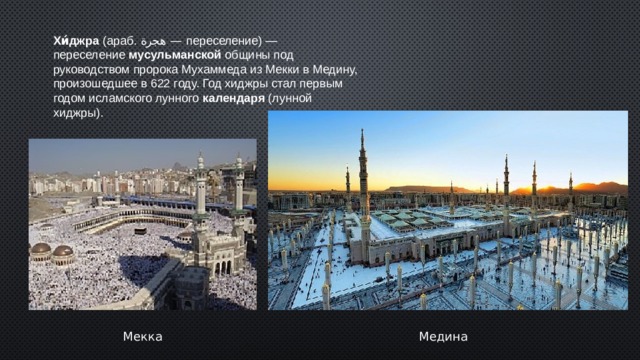 Хи́джра  (араб. هجرة ‎ — переселение‎) — переселение  мусульманской  общины под руководством пророка Мухаммеда из Мекки в Медину, произошедшее в 622 году. Год хиджры стал первым годом исламского лунного  календаря  (лунной хиджры). Мекка Медина  
