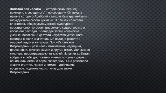 Золотой век ислама  — исторический период примерно с середины VIII по середину XIII века, в начале которого Арабский халифат был крупнейшим государством своего времени. В рамках халифата сложилось общемусульманское культурное пространство, которое продолжало существовать и после его распада. Благодаря этому исламские учёные, писатели и деятели искусства указанного периода внесли значительный вклад в развитие мировой науки и культуры. При «Исламском Возрождении» развились математика, медицина, философия, физика, химия и другие науки. Исламская культура, простиравшаяся от южной Испании до Китая, вобрала в себя достижения ученых из самых разных национальностей и вероисповеданий. Она развивала знания египтян, греков и римлян, добившись прорывов, подготовивших почву для эпохи Возрождения. 