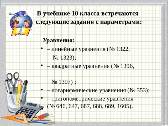   В учебнике 10 класса встречаются  следующие задания с параметрами:    Уравнения:  – линейные уравнения (№ 1322, № 1323); – квадратные уравнения (№ 1396, № 1397) ; – логарифмические уравнения (№ 353); – тригонометрические уравнения (№ 646, 647, 687, 688, 689, 1605). 