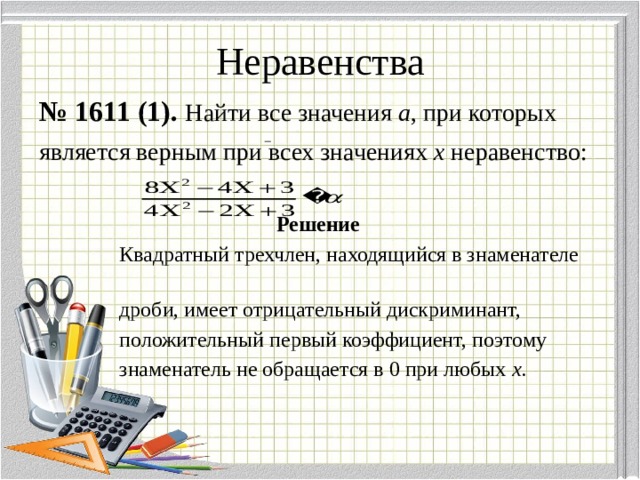 Неравенства № 1611 (1).  Найти все значения а , при которых является верным при всех значениях х неравенство:  Решение  Квадратный трехчлен, находящийся в знаменателе  дроби, имеет отрицательный дискриминант,  положительный первый коэффициент, поэтому  знаменатель не обращается в 0 при любых х . 