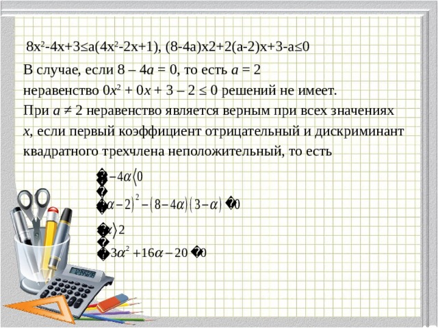 8х 2 -4х+3≤а(4х 2 -2х+1), (8-4а)х2+2(а-2)х+3-а≤0 В случае, если 8 – 4 а = 0, то есть а = 2 неравенство 0 х 2 + 0 х + 3 – 2 ≤ 0 решений не имеет. При а ≠ 2 неравенство является верным при всех значениях х , если первый коэффициент отрицательный и дискриминант квадратного трехчлена неположительный, то есть 