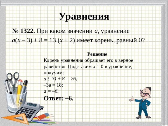 Уравнения  № 1322. При каком значении а , уравнение  а ( х – 3) + 8 = 13 ( х + 2) имеет корень, равный 0?  Решение Корень уравнения обращает его в верное равенство. Подставим х = 0 в уравнение, получим: а (–3) + 8 = 26; – 3а = 18; а = –6. Ответ: –6. 