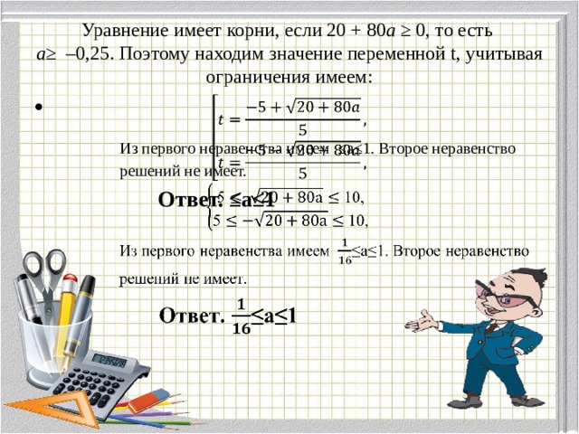  Уравнение имеет корни, если 20 + 80 а ≥ 0, то есть  а≥ –0,25. Поэтому находим значение переменной t, учитывая ограничения имеем:      Из первого неравенства имеем ≤а≤1. Второе неравенство  решений не имеет.  Ответ. ≤а≤1 
