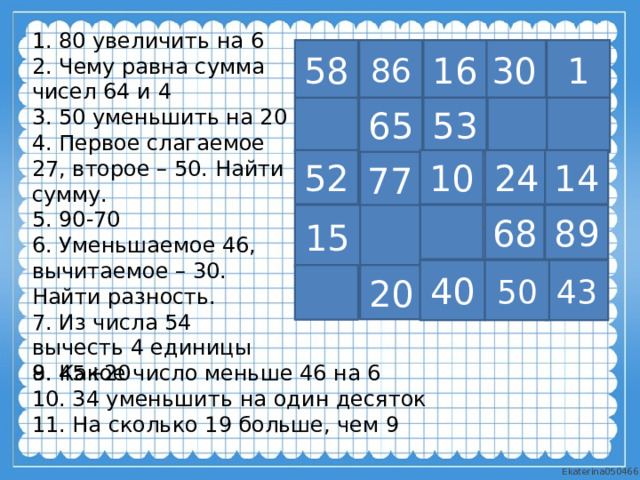 1. 80 увеличить на 6 2. Чему равна сумма чисел 64 и 4 3. 50 уменьшить на 20 4. Первое слагаемое 27, второе – 50. Найти сумму. 5. 90-70 6. Уменьшаемое 46, вычитаемое – 30. Найти разность. 7. Из числа 54 вычесть 4 единицы 8. 45+20 86 1 58 16 30 65 53 52 10 14 77 24 15 68 89 50 43 40 20 9. Какое число меньше 46 на 6 10. 34 уменьшить на один десяток 11. На сколько 19 больше, чем 9 