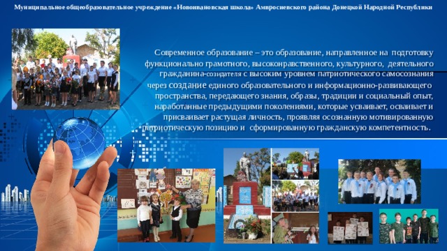Муниципальное общеобразовательное учреждение «Новоивановская школа» Амвросиевского района Донецкой Народной Республики Современное  образование – это образование, направленное на подготовку функционально грамотного, высоконравственного, культурного, деятельного гражданина- созидателя с высоким уровнем патриотического самосознания через создание единого образовательного и информационно-развивающего пространства, передающего знания, образы, традиции и социальный опыт, наработанные предыдущими поколениями, которые усваивает, осваивает и присваивает растущая личность, проявляя осознанную мотивированную патриотическую позицию и сформированную гражданскую компетентность . 