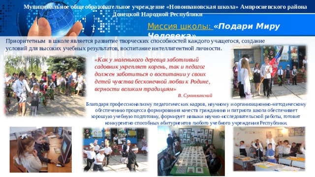Муниципальное общеобразовательное учреждение «Новоивановская школа» Амвросиевского района Донецкой Народной Республики Миссия школы: «Подари Миру Человека» Приоритетным в школе является развитие творческих способностей каждого учащегося, создание условий для высоких учебных результатов, воспитание интеллигентной личности.  «Как у маленького деревца заботливый садовник укрепляет корень, так и педагог должен заботиться о воспитании у своих детей чувства бесконечной любви к Родине, верности великим традициям» В. Сухомлинский Благодаря профессионализму педагогических кадров, научному и организационно-методическому обеспечению процесса формирования качеств гражданина и патриота ш кола обеспечивает хорошую учебную подготовку, формирует навыки научно-исследовательской работы, готовит конкурентно способных абитуриентов любого учебного учреждения Республики. 