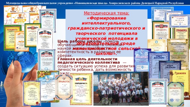 Муниципальное общеобразовательное учреждение «Новоивановская школа» Амвросиевского района Донецкой Народной Республики Методическая тема: «Формирование интеллектуального, гражданско-патриотического и творческого потенциала ученической молодежи в образовательной среде малокомплектной сельской школы». Цель работы  школы –помочь обучающимся овладеть сложной наукой жизни, приобрести компетентность в различных ее сферах. Главная цель деятельности педагогического коллектива — создать ситуацию успеха для развития личности ребенка, дать возможность каждому воспитаннику ощутить радость достижения успеха, осознания своих способностей, веры в свои силы . 