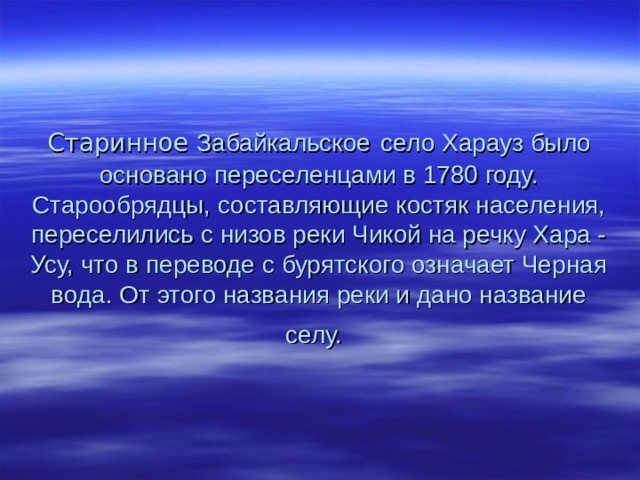         Старинное Забайкальское  село Харауз было основано переселенцами в 1780 году. Старообрядцы, составляющие костяк населения, переселились с низов реки Чикой на речку Хара - Усу, что в переводе с бурятского означает Черная вода. От этого названия реки и дано название селу.  
