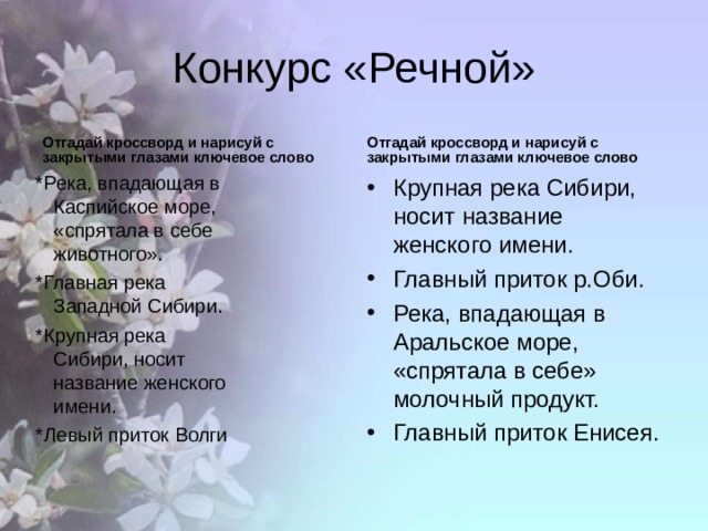 Конкурс «Речной» Отгадай кроссворд и нарисуй с закрытыми глазами ключевое слово Отгадай кроссворд и нарисуй с закрытыми глазами ключевое слово *Река, впадающая в Каспийское море, «спрятала в себе животного». *Главная река Западной Сибири. *Крупная река Сибири, носит название женского имени. *Левый приток Волги *Река, впадающая в Каспийское море, «спрятала в себе животного». *Главная река Западной Сибири. *Крупная река Сибири, носит название женского имени. *Левый приток Волги  *Река, впадающая в Каспийское море, «спрятала в себе животного». *Главная река Западной Сибири. *Крупная река Сибири, носит название женского имени. *Левый приток Волги  *Река, впадающая в Каспийское море, «спрятала в себе животного». *Главная река Западной Сибири. *Крупная река Сибири, носит название женского имени. *Левый приток Волги  Крупная река Сибири, носит название женского имени. Главный приток р.Оби. Река, впадающая в Аральское море, «спрятала в себе» молочный продукт. Главный приток Енисея. 