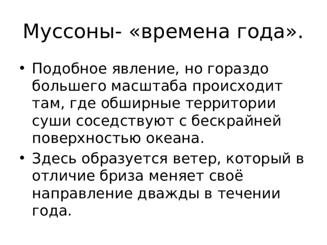 Муссоны- «времена года». Подобное явление, но гораздо большего масштаба происходит там, где обширные территории суши соседствуют с бескрайней поверхностью океана. Здесь образуется ветер, который в отличие бриза меняет своё направление дважды в течении года. 