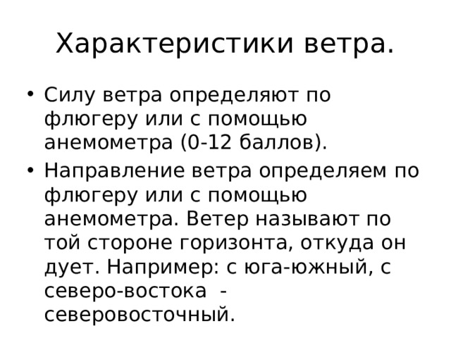 Характеристики ветра. Силу ветра определяют по флюгеру или с помощью анемометра (0-12 баллов). Направление ветра определяем по флюгеру или с помощью анемометра. Ветер называют по той стороне горизонта, откуда он дует. Например: с юга-южный, с северо-востока - северовосточный. 