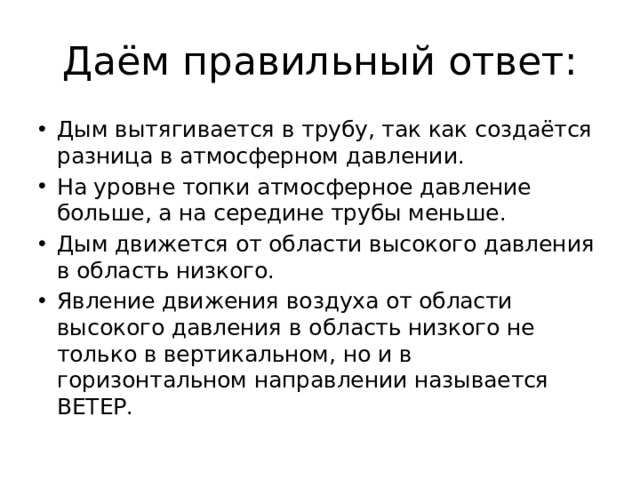 Даём правильный ответ: Дым вытягивается в трубу, так как создаётся разница в атмосферном давлении. На уровне топки атмосферное давление больше, а на середине трубы меньше. Дым движется от области высокого давления в область низкого. Явление движения воздуха от области высокого давления в область низкого не только в вертикальном, но и в горизонтальном направлении называется ВЕТЕР. 