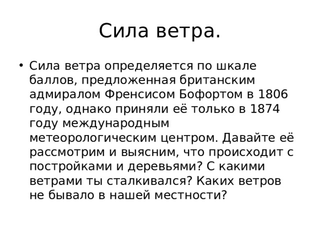 Сила ветра. Сила ветра определяется по шкале баллов, предложенная британским адмиралом Френсисом Бофортом в 1806 году, однако приняли её только в 1874 году международным метеорологическим центром. Давайте её рассмотрим и выясним, что происходит с постройками и деревьями? С какими ветрами ты сталкивался? Каких ветров не бывало в нашей местности? 