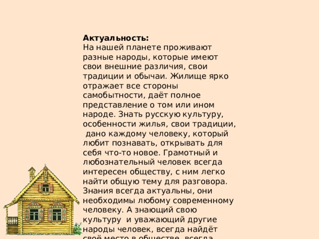 Актуальность: На нашей планете проживают разные народы, которые имеют свои внешние различия, свои традиции и обычаи. Жилище ярко отражает все стороны самобытности, даёт полное представление о том или ином народе. Знать русскую культуру, особенности жилья, свои традиции, дано каждому человеку, который любит познавать, открывать для себя что-то новое. Грамотный и любознательный человек всегда интересен обществу, с ним легко найти общую тему для разговора. Знания всегда актуальны, они необходимы любому современному человеку. А знающий свою культуру и уважающий другие народы человек, всегда найдёт своё место в обществе, всегда будет востребован. 