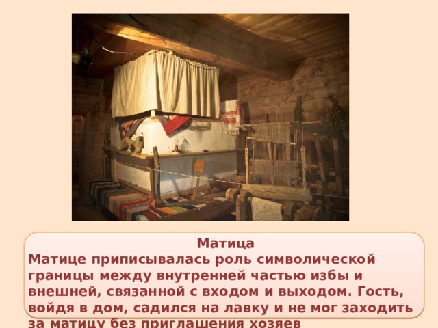 Матица Матице приписывалась роль символической границы между внутренней частью избы и внешней, связанной с входом и выходом. Гость, войдя в дом, садился на лавку и не мог заходить за матицу без приглашения хозяев 