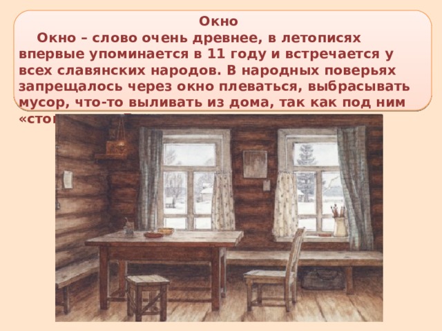 Окно  Окно – слово очень древнее, в летописях впервые упоминается в 11 году и встречается у всех славянских народов. В народных поверьях запрещалось через окно плеваться, выбрасывать мусор, что-то выливать из дома, так как под ним «стоит ангел Господень». 