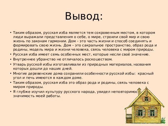 Вывод: Таким образом, русская изба является тем сокровенным местом, в котором люди выражали представления о себе, о мире, строили свой мир и свою жизнь по законам гармонии. Дом – это часть жизни и способ соединять и формировать свою жизнь. Дом – это сакральное пространство, образ рода и родины, модель мира и жизни человека, связь человека с миром природы. Русская изба имеет семь особенных мест, которые несли своё значение. Внутреннее убранство не отличалось роскошеством. Утварь русской избы изготавливали из природных материалов, названия которых дошли до наших дней. Многие деревенские дома сохранили особенности русской избы: красный угол и печь имеются в каждом доме. Таким образом, русская изба это образ рода и родины, связь человека с миром природы. Я глубже изучил культуру русского народа, увидел неповторимость и и значимость моей работы.     