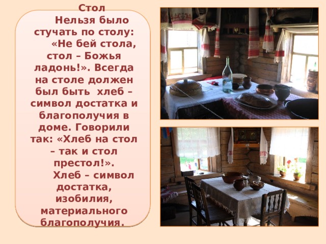Стол Нельзя было стучать по столу:  «Не бей стола, стол – Божья ладонь!». Всегда на столе должен был быть  хлеб – символ достатка и благополучия в доме. Говорили так: «Хлеб на стол – так и стол престол!».  Хлеб – символ достатка, изобилия, материального благополучия. 