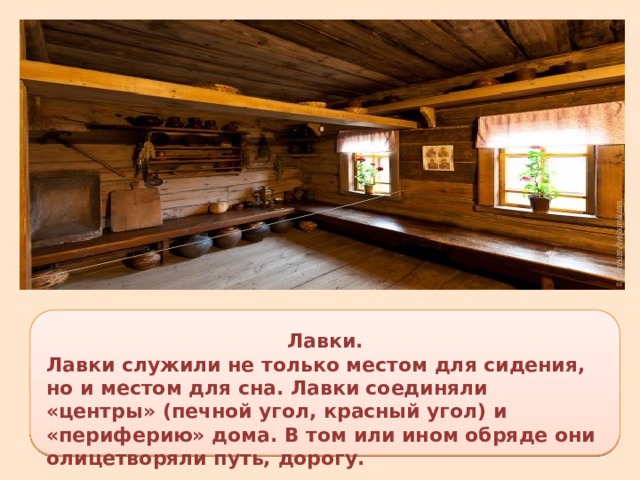 Лавки. Лавки служили не только местом для сидения, но и местом для сна. Лавки соединяли «центры» (печной угол, красный угол) и «периферию» дома. В том или ином обряде они олицетворяли путь, дорогу. 
