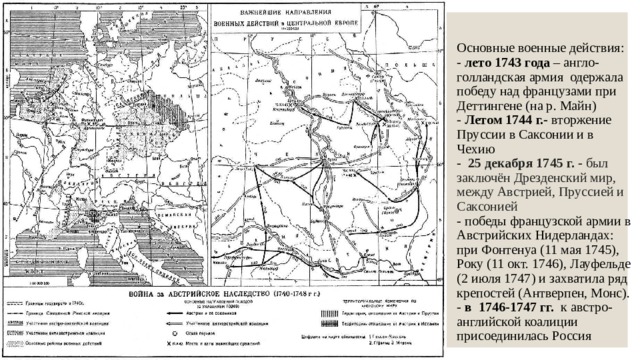 Основные военные действия:  - лето 1743 года – англо-голландская армия одержала победу над французами при Деттингене (на р. Майн)  - Летом 1744 г.- вторжение Пруссии в Саксонии и в Чехию  -   25 декабря 1745 г. - был заключён Дрезденский мир, между Австрией, Пруссией и Саксонией  - победы французской армии в Австрийских Нидерландах: при Фонтенуа (11 мая 1745), Року (11 окт. 1746), Лауфельде (2 июля 1747) и захватила ряд крепостей (Антверпен, Монс).  - в 1746-1747 гг. к австро-английской коалиции присоединилась Россия 