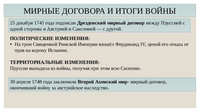 МИРНЫЕ ДОГОВОРА И ИТОГИ ВОЙНЫ 25 декабря 1745 года подписан Дрезденский мирный договор  между Пруссией с одной стороны и Австрией и Саксонией — с другой. ПОЛИТИЧЕСКИЕ ИЗМЕНЕНИЯ: На трон Священной Римской Империи взошёл Фердинанд IV, ценой его отказа от прав на корону Испании. ТЕРРИТОРИАЛЬНЫЕ ИЗМЕНЕНИЯ: Пруссия выходила из войны, получая при этом всю Силезию. 30 апреля 1748 года заключили Второй Ахенский мир- мирный договор, окончивший войну за австрийское наследство.  